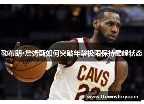 勒布朗·詹姆斯如何突破年龄极限保持巅峰状态