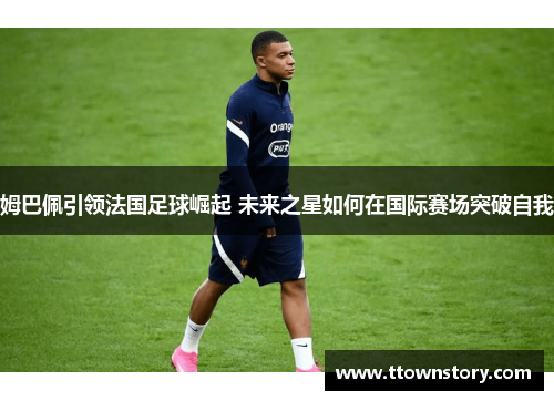 姆巴佩引领法国足球崛起 未来之星如何在国际赛场突破自我