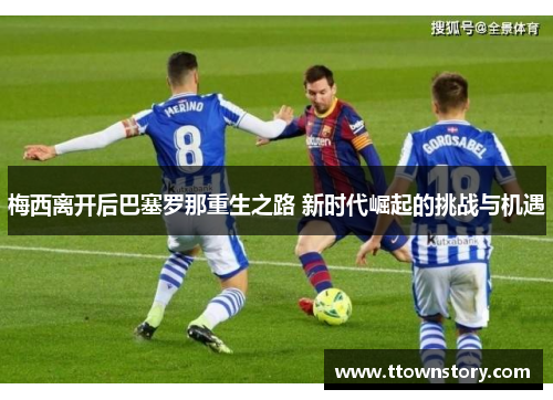 梅西离开后巴塞罗那重生之路 新时代崛起的挑战与机遇 梅西离开后巴塞罗那重生之路 新时代崛起的挑战与机遇