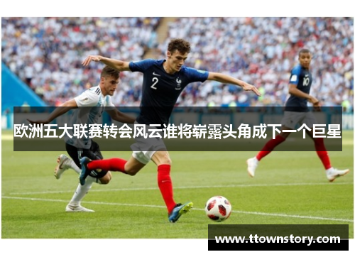 欧洲五大联赛转会风云谁将崭露头角成下一个巨星