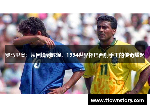 罗马里奥：从困境到辉煌，1994世界杯巴西射手王的传奇崛起
