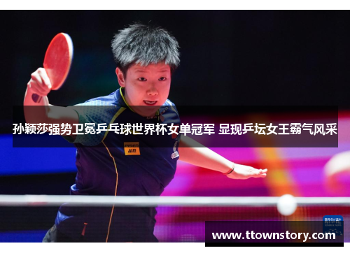孙颖莎强势卫冕乒乓球世界杯女单冠军 显现乒坛女王霸气风采