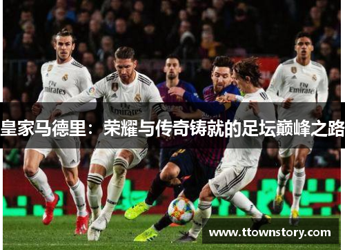 皇家马德里:荣耀与传奇铸就的足坛巅峰之路 皇家马德里:荣耀与传奇铸就的足坛巅峰之路