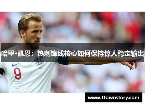 哈里·凯恩:热刺锋线核心如何保持惊人稳定输出 哈里·凯恩:热刺锋线核心如何保持惊人稳定输出