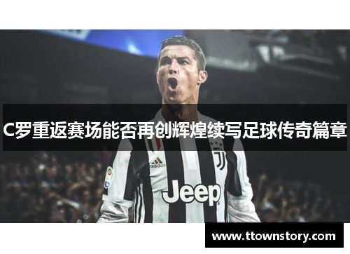 C罗重返赛场能否再创辉煌续写足球传奇篇章