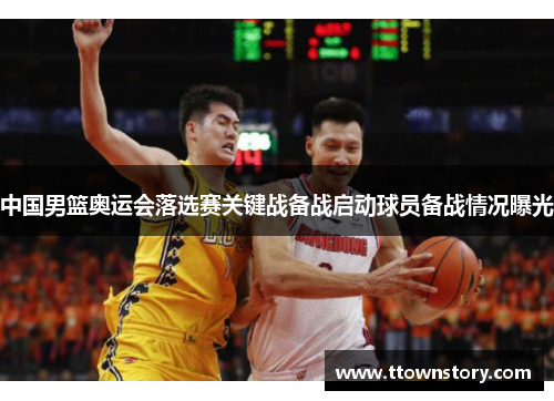 中国男篮奥运会落选赛关键战备战启动球员备战情况曝光